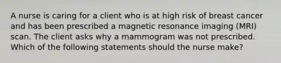 A nurse is caring for a client who is at high risk of breast cancer and has been prescribed a magnetic resonance imaging (MRI) scan. The client asks why a mammogram was not prescribed. Which of the following statements should the nurse make?