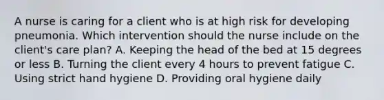 A nurse is caring for a client who is at high risk for developing pneumonia. Which intervention should the nurse include on the client's care plan? A. Keeping the head of the bed at 15 degrees or less B. Turning the client every 4 hours to prevent fatigue C. Using strict hand hygiene D. Providing oral hygiene daily