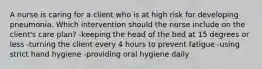 A nurse is caring for a client who is at high risk for developing pneumonia. Which intervention should the nurse include on the client's care plan? -keeping the head of the bed at 15 degrees or less -turning the client every 4 hours to prevent fatigue -using strict hand hygiene -providing oral hygiene daily