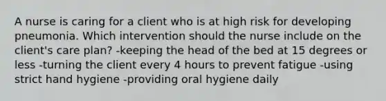 A nurse is caring for a client who is at high risk for developing pneumonia. Which intervention should the nurse include on the client's care plan? -keeping the head of the bed at 15 degrees or less -turning the client every 4 hours to prevent fatigue -using strict hand hygiene -providing oral hygiene daily