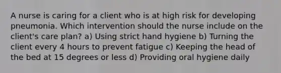 A nurse is caring for a client who is at high risk for developing pneumonia. Which intervention should the nurse include on the client's care plan? a) Using strict hand hygiene b) Turning the client every 4 hours to prevent fatigue c) Keeping the head of the bed at 15 degrees or less d) Providing oral hygiene daily