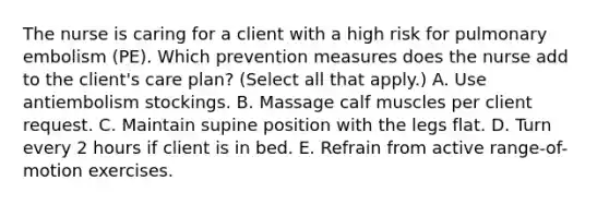 The nurse is caring for a client with a high risk for pulmonary embolism (PE). Which prevention measures does the nurse add to the client's care plan? (Select all that apply.) A. Use antiembolism stockings. B. Massage calf muscles per client request. C. Maintain supine position with the legs flat. D. Turn every 2 hours if client is in bed. E. Refrain from active range-of-motion exercises.