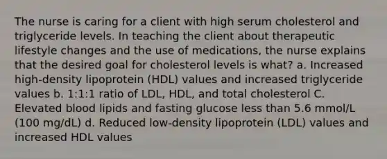 The nurse is caring for a client with high serum cholesterol and triglyceride levels. In teaching the client about therapeutic lifestyle changes and the use of medications, the nurse explains that the desired goal for cholesterol levels is what? a. Increased high-density lipoprotein (HDL) values and increased triglyceride values b. 1:1:1 ratio of LDL, HDL, and total cholesterol C. Elevated blood lipids and fasting glucose less than 5.6 mmol/L (100 mg/dL) d. Reduced low-density lipoprotein (LDL) values and increased HDL values