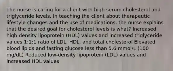 The nurse is caring for a client with high serum cholesterol and triglyceride levels. In teaching the client about therapeutic lifestyle changes and the use of medications, the nurse explains that the desired goal for cholesterol levels is what? Increased high-density lipoprotein (HDL) values and increased triglyceride values 1:1:1 ratio of LDL, HDL, and total cholesterol Elevated blood lipids and fasting glucose less than 5.6 mmol/L (100 mg/dL) Reduced low-density lipoprotein (LDL) values and increased HDL values