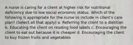 A nurse is caring for a client at higher risk for nutritional deficiency due to low social economic status. Which of the following is appropriate for the nurse to include in client's care plan? (Select all that apply) a. Referring the client to a dietitian b. Educating the client on reading food labels c. Encouraging the client to eat out because it is cheaper d. Encouraging the client to buy frozen fruits and vegetables