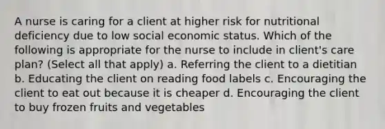 A nurse is caring for a client at higher risk for nutritional deficiency due to low social economic status. Which of the following is appropriate for the nurse to include in client's care plan? (Select all that apply) a. Referring the client to a dietitian b. Educating the client on reading food labels c. Encouraging the client to eat out because it is cheaper d. Encouraging the client to buy frozen fruits and vegetables