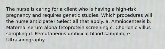 The nurse is caring for a client who is having a high-risk pregnancy and requires genetic studies. Which procedures will the nurse anticipate? Select all that apply. a. Amniocentesis b. Maternal serum alpha-fetoprotein screening c. Chorionic villus sampling d. Percutaneous umbilical blood sampling e. Ultrasonography