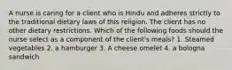 A nurse is caring for a client who is Hindu and adheres strictly to the traditional dietary laws of this religion. The client has no other dietary restrictions. Which of the following foods should the nurse select as a component of the client's meals? 1. Steamed vegetables 2. a hamburger 3. A cheese omelet 4. a bologna sandwich