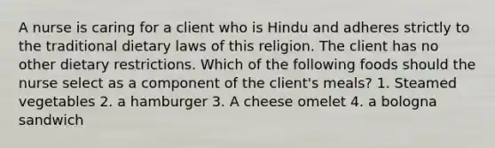 A nurse is caring for a client who is Hindu and adheres strictly to the traditional dietary laws of this religion. The client has no other dietary restrictions. Which of the following foods should the nurse select as a component of the client's meals? 1. Steamed vegetables 2. a hamburger 3. A cheese omelet 4. a bologna sandwich