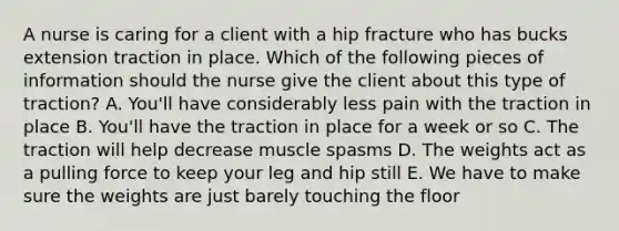 A nurse is caring for a client with a hip fracture who has bucks extension traction in place. Which of the following pieces of information should the nurse give the client about this type of traction? A. You'll have considerably less pain with the traction in place B. You'll have the traction in place for a week or so C. The traction will help decrease muscle spasms D. The weights act as a pulling force to keep your leg and hip still E. We have to make sure the weights are just barely touching the floor