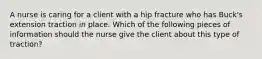 A nurse is caring for a client with a hip fracture who has Buck's extension traction in place. Which of the following pieces of information should the nurse give the client about this type of traction?