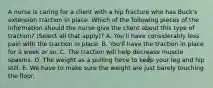 A nurse is caring for a client with a hip fracture who has Buck's extension traction in place. Which of the following pieces of the information should the nurse give the client about this type of traction? (Select all that apply)? A. You'll have considerably less pain with the traction in place. B. You'll have the traction in place for a week or so. C. The traction will help decrease muscle spasms. D. The weight as a pulling force to keep your leg and hip still. E. We have to make sure the weight are just barely touching the floor.