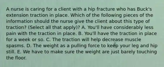 A nurse is caring for a client with a hip fracture who has Buck's extension traction in place. Which of the following pieces of the information should the nurse give the client about this type of traction? (Select all that apply)? A. You'll have considerably less pain with the traction in place. B. You'll have the traction in place for a week or so. C. The traction will help decrease muscle spasms. D. The weight as a pulling force to keep your leg and hip still. E. We have to make sure the weight are just barely touching the floor.