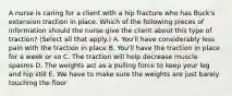 A nurse is caring for a client with a hip fracture who has Buck's extension traction in place. Which of the following pieces of information should the nurse give the client about this type of traction? (Select all that apply.) A. You'll have considerably less pain with the traction in place B. You'll have the traction in place for a week or so C. The traction will help decrease muscle spasms D. The weights act as a pulling force to keep your leg and hip still E. We have to make sure the weights are just barely touching the floor