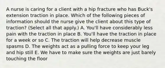 A nurse is caring for a client with a hip fracture who has Buck's extension traction in place. Which of the following pieces of information should the nurse give the client about this type of traction? (Select all that apply.) A. You'll have considerably less pain with the traction in place B. You'll have the traction in place for a week or so C. The traction will help decrease muscle spasms D. The weights act as a pulling force to keep your leg and hip still E. We have to make sure the weights are just barely touching the floor