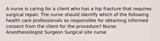 A nurse is caring for a client who has a hip fracture that requires surgical repair. The nurse should identify which of the following health care professionals as responsible for obtaining informed consent from the client for the procedure? Nurse Anesthesiologist Surgeon Surgical site nurse