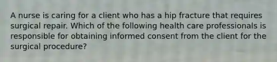 A nurse is caring for a client who has a hip fracture that requires surgical repair. Which of the following health care professionals is responsible for obtaining informed consent from the client for the surgical procedure?