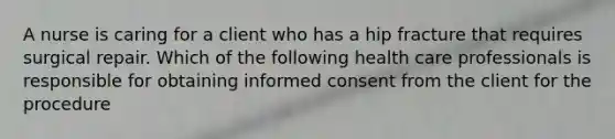 A nurse is caring for a client who has a hip fracture that requires surgical repair. Which of the following health care professionals is responsible for obtaining informed consent from the client for the procedure