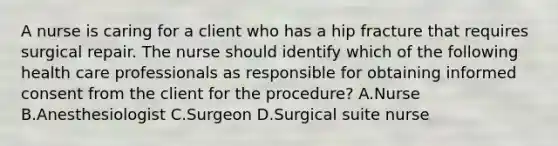 A nurse is caring for a client who has a hip fracture that requires surgical repair. The nurse should identify which of the following health care professionals as responsible for obtaining informed consent from the client for the procedure? A.Nurse B.Anesthesiologist C.Surgeon D.Surgical suite nurse