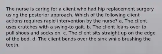 The nurse is caring for a client who had hip replacement surgery using the posterior approach. Which of the following client actions requires rapid intervention by the nurse? a. The client uses crutches with a swing-to gait. b. The client leans over to pull shoes and socks on. c. The client sits straight up on the edge of the bed. d. The client bends over the sink while brushing the teeth.