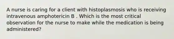 A nurse is caring for a client with histoplasmosis who is receiving intravenous amphotericin B . Which is the most critical observation for the nurse to make while the medication is being administered?