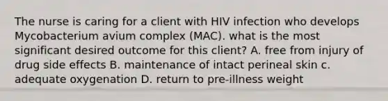 The nurse is caring for a client with HIV infection who develops Mycobacterium avium complex (MAC). what is the most significant desired outcome for this client? A. free from injury of drug side effects B. maintenance of intact perineal skin c. adequate oxygenation D. return to pre-illness weight