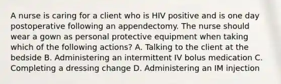 A nurse is caring for a client who is HIV positive and is one day postoperative following an appendectomy. The nurse should wear a gown as personal protective equipment when taking which of the following actions? A. Talking to the client at the bedside B. Administering an intermittent IV bolus medication C. Completing a dressing change D. Administering an IM injection