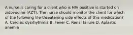 A nurse is caring for a client who is HIV positive is started on zidovudine (AZT). The nurse should monitor the client for which of the following life-threatening side effects of this medication? A. Cardiac dysrhythmia B. Fever C. Renal failure D. Aplastic anemia