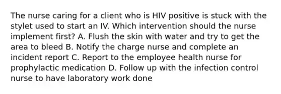 The nurse caring for a client who is HIV positive is stuck with the stylet used to start an IV. Which intervention should the nurse implement first? A. Flush the skin with water and try to get the area to bleed B. Notify the charge nurse and complete an incident report C. Report to the employee health nurse for prophylactic medication D. Follow up with the infection control nurse to have laboratory work done