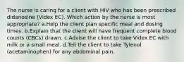 The nurse is caring for a client with HIV who has been prescribed didanosine (Videx EC). Which action by the nurse is most appropriate? a.Help the client plan specific meal and dosing times. b.Explain that the client will have frequent complete blood counts (CBCs) drawn. c.Advise the client to take Videx EC with milk or a small meal. d.Tell the client to take Tylenol (acetaminophen) for any abdominal pain.