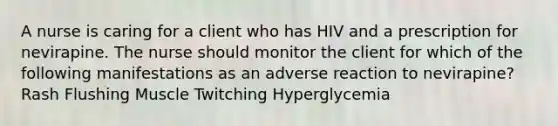 A nurse is caring for a client who has HIV and a prescription for nevirapine. The nurse should monitor the client for which of the following manifestations as an adverse reaction to nevirapine? Rash Flushing Muscle Twitching Hyperglycemia