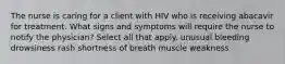 The nurse is caring for a client with HIV who is receiving abacavir for treatment. What signs and symptoms will require the nurse to notify the physician? Select all that apply. unusual bleeding drowsiness rash shortness of breath muscle weakness