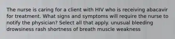 The nurse is caring for a client with HIV who is receiving abacavir for treatment. What signs and symptoms will require the nurse to notify the physician? Select all that apply. unusual bleeding drowsiness rash shortness of breath muscle weakness