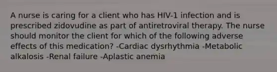 A nurse is caring for a client who has HIV-1 infection and is prescribed zidovudine as part of antiretroviral therapy. The nurse should monitor the client for which of the following adverse effects of this medication? -Cardiac dysrhythmia -Metabolic alkalosis -Renal failure -Aplastic anemia