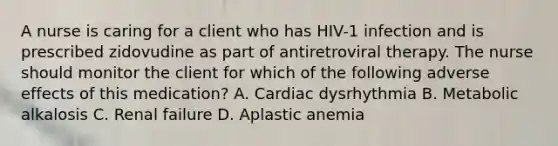 A nurse is caring for a client who has HIV-1 infection and is prescribed zidovudine as part of antiretroviral therapy. The nurse should monitor the client for which of the following adverse effects of this medication? A. Cardiac dysrhythmia B. Metabolic alkalosis C. Renal failure D. Aplastic anemia