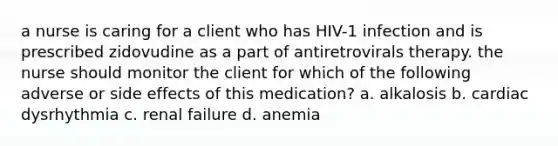 a nurse is caring for a client who has HIV-1 infection and is prescribed zidovudine as a part of antiretrovirals therapy. the nurse should monitor the client for which of the following adverse or side effects of this medication? a. alkalosis b. cardiac dysrhythmia c. renal failure d. anemia