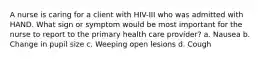 A nurse is caring for a client with HIV-III who was admitted with HAND. What sign or symptom would be most important for the nurse to report to the primary health care provider? a. Nausea b. Change in pupil size c. Weeping open lesions d. Cough