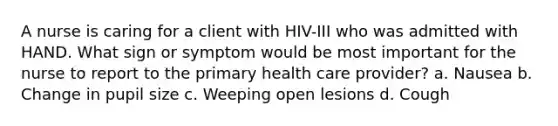 A nurse is caring for a client with HIV-III who was admitted with HAND. What sign or symptom would be most important for the nurse to report to the primary health care provider? a. Nausea b. Change in pupil size c. Weeping open lesions d. Cough