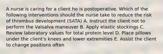 A nurse is caring for a client ho is postoperative. Which of the following interventions should the nurse take to reduce the risk of thrombus development (SATA) A. Instruct the client not to perform the Valsalva maneuver B. Apply elastic stockings C. Review laboratory values for total protein level D. Place pillows under the client's knees and lower extremities E. Assist the client to change positions often