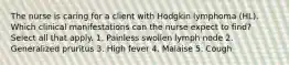 The nurse is caring for a client with Hodgkin lymphoma (HL). Which clinical manifestations can the nurse expect to find? Select all that apply. 1. Painless swollen lymph node 2. Generalized pruritus 3. High fever 4. Malaise 5. Cough