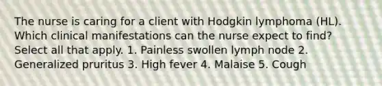 The nurse is caring for a client with Hodgkin lymphoma (HL). Which clinical manifestations can the nurse expect to find? Select all that apply. 1. Painless swollen lymph node 2. Generalized pruritus 3. High fever 4. Malaise 5. Cough