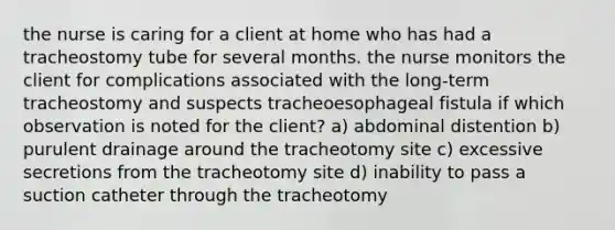 the nurse is caring for a client at home who has had a tracheostomy tube for several months. the nurse monitors the client for complications associated with the long-term tracheostomy and suspects tracheoesophageal fistula if which observation is noted for the client? a) abdominal distention b) purulent drainage around the tracheotomy site c) excessive secretions from the tracheotomy site d) inability to pass a suction catheter through the tracheotomy