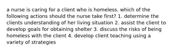 a nurse is caring for a client who is homeless. which of the following actions should the nurse take first? 1. determine the clients understanding of her living situation 2. assist the client to develop goals for obtaining shelter 3. discuss the risks of being homeless with the client 4. develop client teaching using a variety of strategies