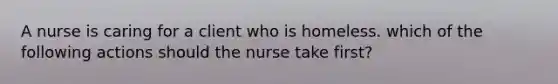 A nurse is caring for a client who is homeless. which of the following actions should the nurse take first?