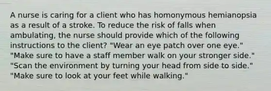 A nurse is caring for a client who has homonymous hemianopsia as a result of a stroke. To reduce the risk of falls when ambulating, the nurse should provide which of the following instructions to the client? "Wear an eye patch over one eye." "Make sure to have a staff member walk on your stronger side." "Scan the environment by turning your head from side to side." "Make sure to look at your feet while walking."