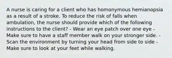 A nurse is caring for a client who has homonymous hemianopsia as a result of a stroke. To reduce the risk of falls when ambulation, the nurse should provide which of the following instructions to the client? - Wear an eye patch over one eye - Make sure to have a staff member walk on your stronger side. - Scan the environment by turning your head from side to side - Make sure to look at your feet while walking.