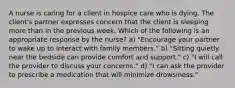 A nurse is caring for a client in hospice care who is dying. The client's partner expresses concern that the client is sleeping more than in the previous week. Which of the following is an appropriate response by the nurse? a) "Encourage your partner to wake up to interact with family members." b) "Sitting quietly near the bedside can provide comfort and support." c) "I will call the provider to discuss your concerns." d) "I can ask the provider to prescribe a medication that will minimize drowsiness."