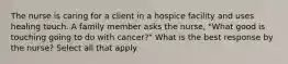 The nurse is caring for a client in a hospice facility and uses healing touch. A family member asks the nurse, "What good is touching going to do with cancer?" What is the best response by the nurse? Select all that apply.