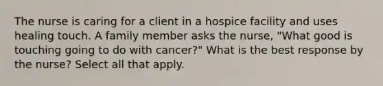 The nurse is caring for a client in a hospice facility and uses healing touch. A family member asks the nurse, "What good is touching going to do with cancer?" What is the best response by the nurse? Select all that apply.