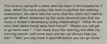 The nurse is caring for a client who has been in the hospital for 7 days. When the nurse enters the room to perform the morning assessment, the client tells the nurse that the client can't wait to go home. Which statement by the nurse demonstrates that the nurse is skilled in developing caring relationships? -"What do you miss most about being away from home?" -"Maybe you will get to go home soon." -"I am really busy this morning, but after my morning rounds I will come back and we can discuss how you feel." -"Well, you only have 3 days left before you can go home."